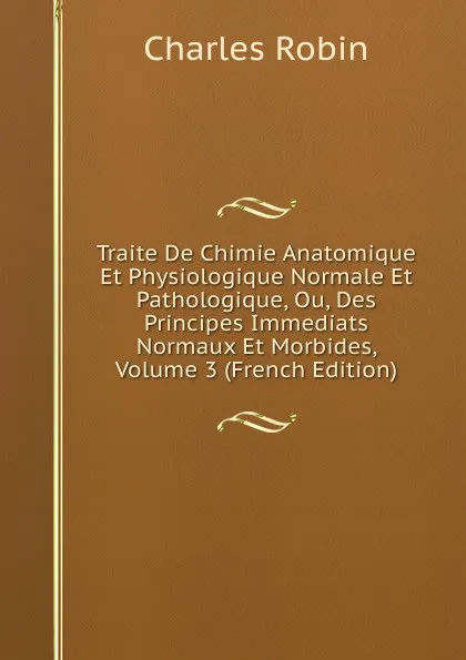 Обложка книги Traite De Chimie Anatomique Et Physiologique Normale Et Pathologique, Ou, Des Principes Immediats Normaux Et Morbides, Volume 3 (French Edition), Charles Robin