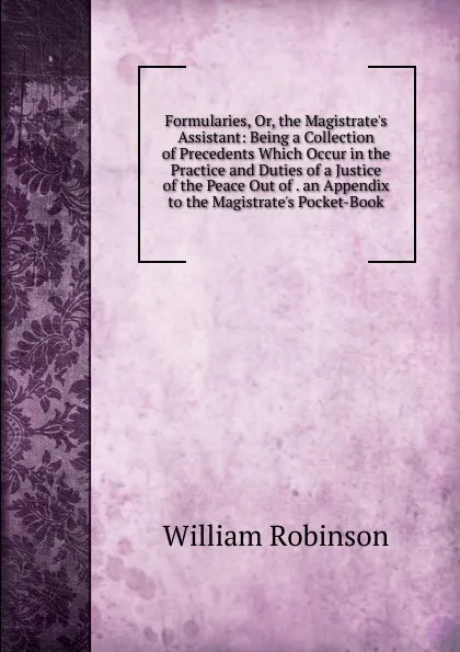 Обложка книги Formularies, Or, the Magistrate.s Assistant: Being a Collection of Precedents Which Occur in the Practice and Duties of a Justice of the Peace Out of . an Appendix to the Magistrate.s Pocket-Book, W. Robinson