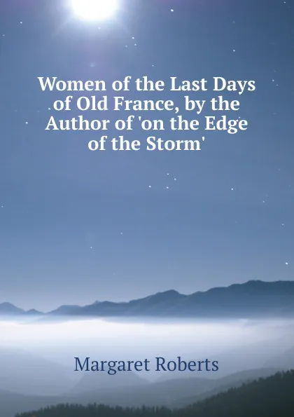 Обложка книги Women of the Last Days of Old France, by the Author of .on the Edge of the Storm.., Margaret Roberts