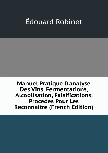 Обложка книги Manuel Pratique D.analyse Des Vins, Fermentations, Alcoolisation, Falsifications, Procedes Pour Les Reconnaitre (French Edition), Édouard Robinet