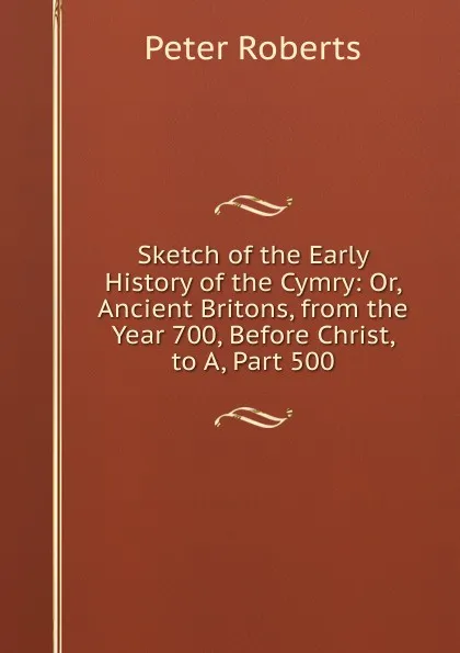 Обложка книги Sketch of the Early History of the Cymry: Or, Ancient Britons, from the Year 700, Before Christ, to A, Part 500, Peter Roberts