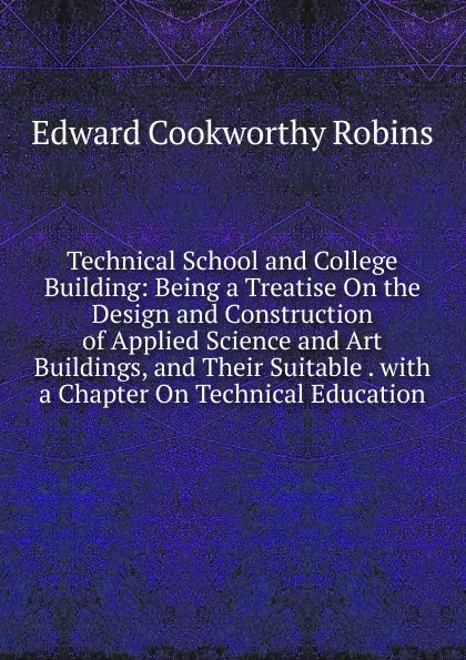 Обложка книги Technical School and College Building: Being a Treatise On the Design and Construction of Applied Science and Art Buildings, and Their Suitable . with a Chapter On Technical Education, Edward Cookworthy Robins