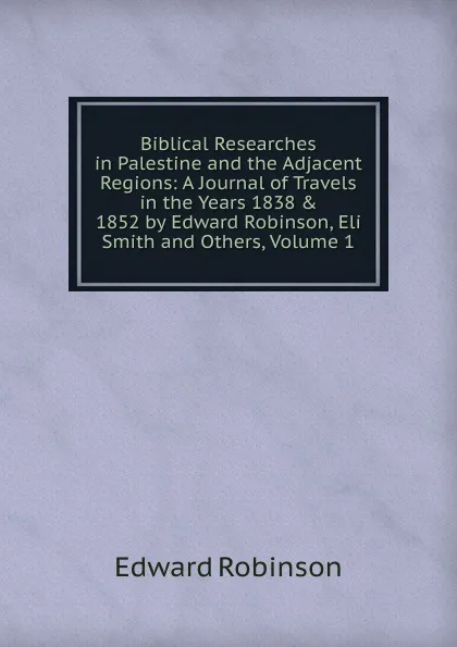 Обложка книги Biblical Researches in Palestine and the Adjacent Regions: A Journal of Travels in the Years 1838 . 1852 by Edward Robinson, Eli Smith and Others, Volume 1, Edward Robinson