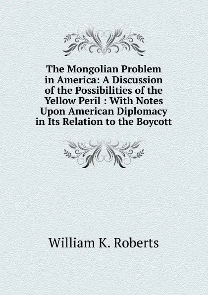 Обложка книги The Mongolian Problem in America: A Discussion of the Possibilities of the Yellow Peril : With Notes Upon American Diplomacy in Its Relation to the Boycott, William K. Roberts