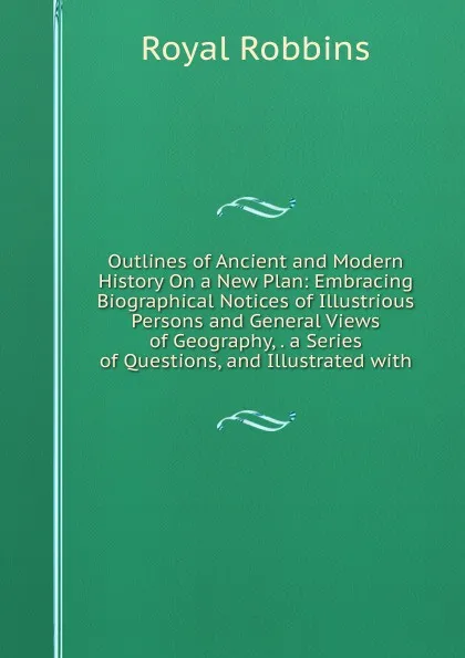 Обложка книги Outlines of Ancient and Modern History On a New Plan: Embracing Biographical Notices of Illustrious Persons and General Views of Geography, . a Series of Questions, and Illustrated with, Royal Robbins