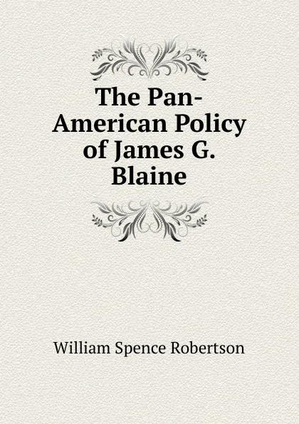 Обложка книги The Pan-American Policy of James G. Blaine, William Spence Robertson