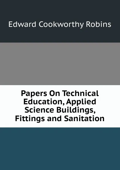 Обложка книги Papers On Technical Education, Applied Science Buildings, Fittings and Sanitation, Edward Cookworthy Robins