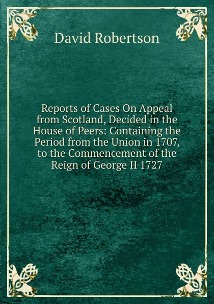 Обложка книги Reports of Cases On Appeal from Scotland, Decided in the House of Peers: Containing the Period from the Union in 1707, to the Commencement of the Reign of George II 1727, David Robertson