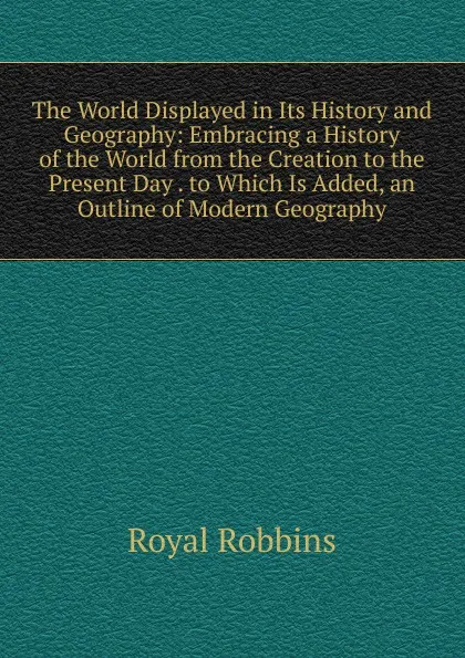 Обложка книги The World Displayed in Its History and Geography: Embracing a History of the World from the Creation to the Present Day . to Which Is Added, an Outline of Modern Geography, Royal Robbins