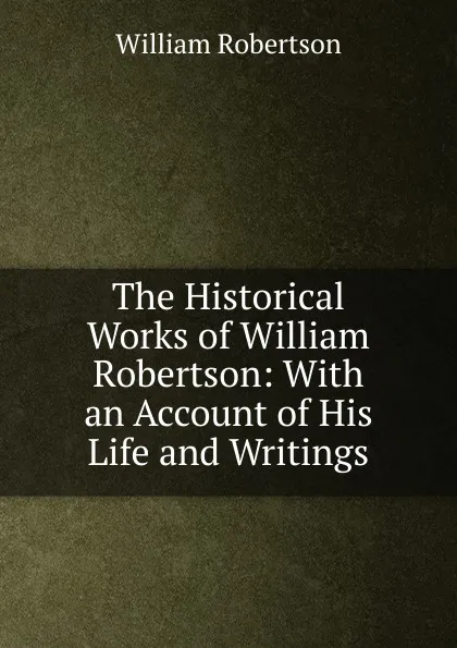 Обложка книги The Historical Works of William Robertson: With an Account of His Life and Writings, William Robertson