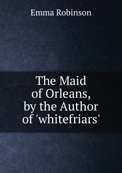 Обложка книги The Maid of Orleans, by the Author of .whitefriars.., Emma Robinson