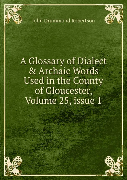 Обложка книги A Glossary of Dialect . Archaic Words Used in the County of Gloucester, Volume 25,.issue 1, John Drummond Robertson