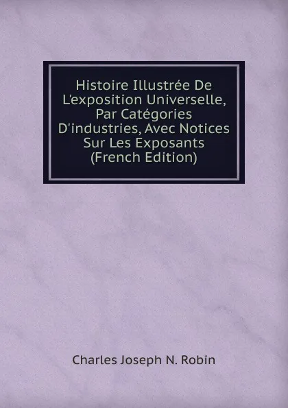 Обложка книги Histoire Illustree De L.exposition Universelle, Par Categories D.industries, Avec Notices Sur Les Exposants (French Edition), Charles Joseph N. Robin