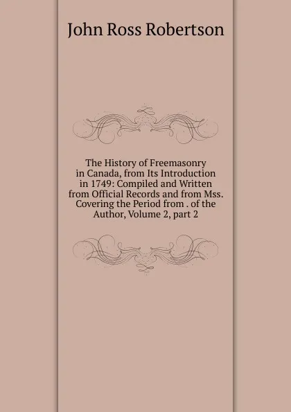 Обложка книги The History of Freemasonry in Canada, from Its Introduction in 1749: Compiled and Written from Official Records and from Mss. Covering the Period from . of the Author, Volume 2,.part 2, John Ross Robertson