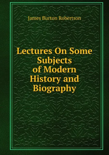 Обложка книги Lectures On Some Subjects of Modern History and Biography, James Burton Robertson