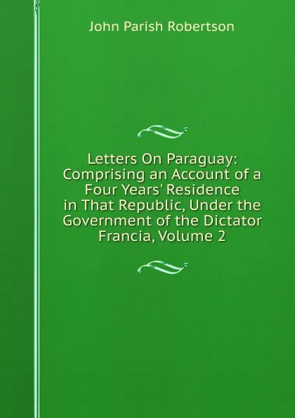 Обложка книги Letters On Paraguay: Comprising an Account of a Four Years. Residence in That Republic, Under the Government of the Dictator Francia, Volume 2, John Parish Robertson