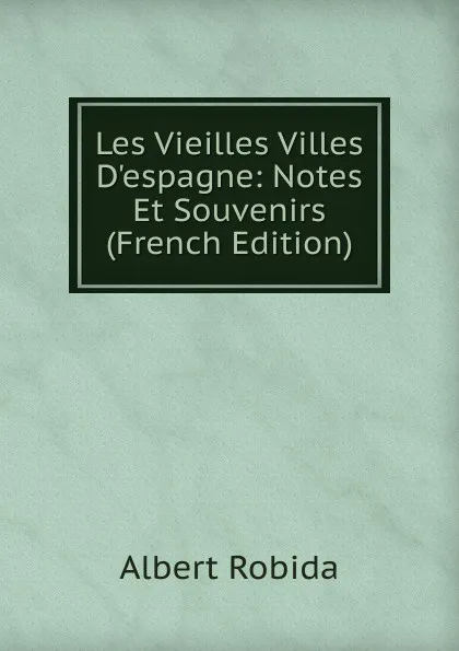 Обложка книги Les Vieilles Villes D.espagne: Notes Et Souvenirs (French Edition), Albert Robida