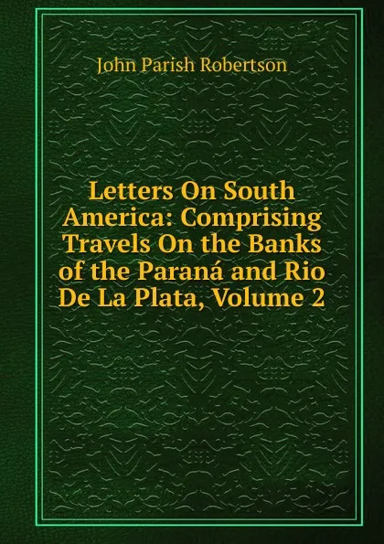 Обложка книги Letters On South America: Comprising Travels On the Banks of the Parana and Rio De La Plata, Volume 2, John Parish Robertson