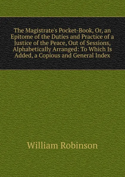 Обложка книги The Magistrate.s Pocket-Book, Or, an Epitome of the Duties and Practice of a Justice of the Peace, Out of Sessions, Alphabetically Arranged: To Which Is Added, a Copious and General Index, W. Robinson