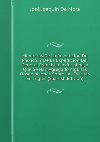 Обложка книги Memorias De La Revolucion De Mexico: Y De La Expedicion Del General Francisco Javier Mina, a Que Se Han Agregado Algunas Observaciones Sobre La . Escritas En Ingles (Spanish Edition), José Joaquín de Mora