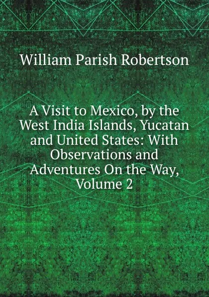 Обложка книги A Visit to Mexico, by the West India Islands, Yucatan and United States: With Observations and Adventures On the Way, Volume 2, William Parish Robertson