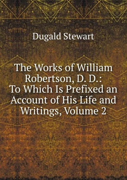 Обложка книги The Works of William Robertson, D. D.: To Which Is Prefixed an Account of His Life and Writings, Volume 2, Stewart Dugald