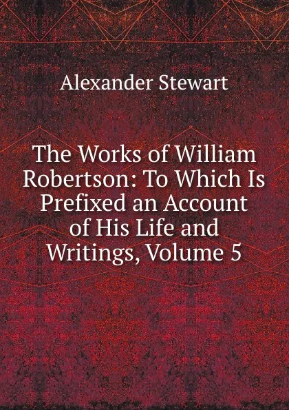 Обложка книги The Works of William Robertson: To Which Is Prefixed an Account of His Life and Writings, Volume 5, Alexander Stewart