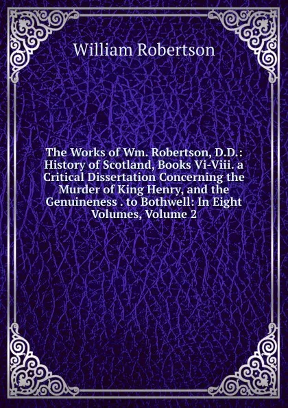 Обложка книги The Works of Wm. Robertson, D.D.: History of Scotland, Books Vi-Viii. a Critical Dissertation Concerning the Murder of King Henry, and the Genuineness . to Bothwell: In Eight Volumes, Volume 2, William Robertson