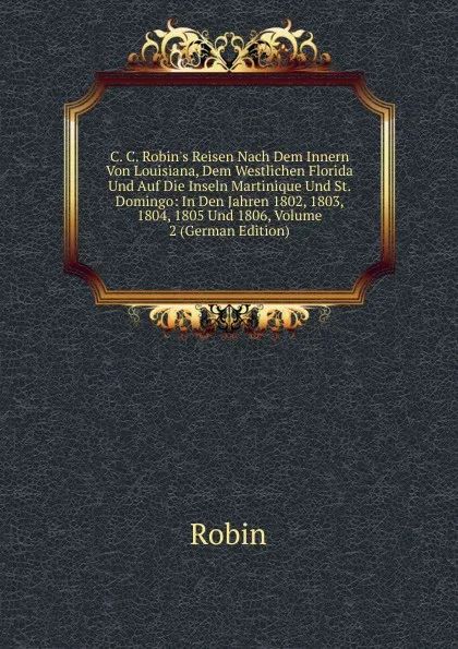 Обложка книги C. C. Robin.s Reisen Nach Dem Innern Von Louisiana, Dem Westlichen Florida Und Auf Die Inseln Martinique Und St. Domingo: In Den Jahren 1802, 1803, 1804, 1805 Und 1806, Volume 2 (German Edition), Robin