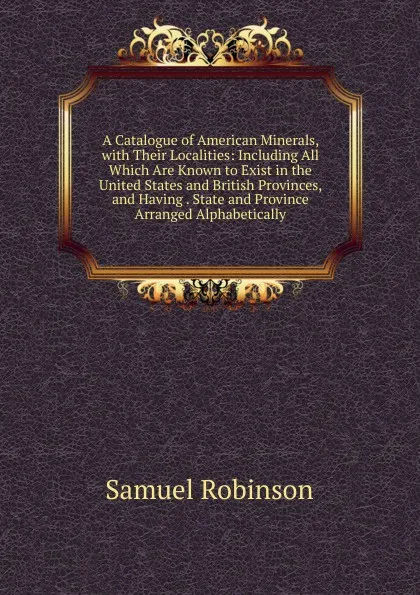 Обложка книги A Catalogue of American Minerals, with Their Localities: Including All Which Are Known to Exist in the United States and British Provinces, and Having . State and Province Arranged Alphabetically, Samuel Robinson