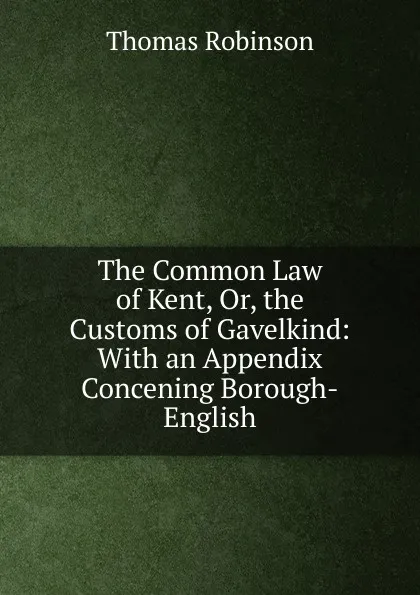 Обложка книги The Common Law of Kent, Or, the Customs of Gavelkind: With an Appendix Concening Borough-English, Thomas Robinson