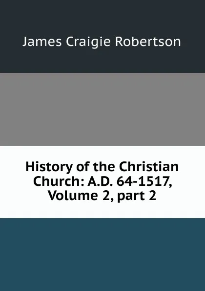 Обложка книги History of the Christian Church: A.D. 64-1517, Volume 2,.part 2, James Craigie Robertson