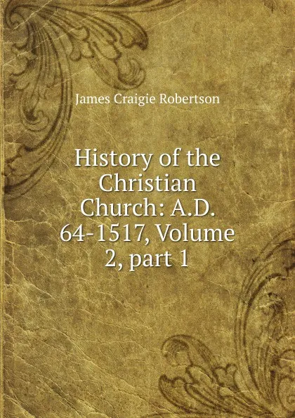 Обложка книги History of the Christian Church: A.D. 64-1517, Volume 2,.part 1, James Craigie Robertson