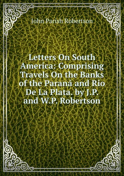 Обложка книги Letters On South America: Comprising Travels On the Banks of the Parana and Rio De La Plata. by J.P. and W.P. Robertson, John Parish Robertson