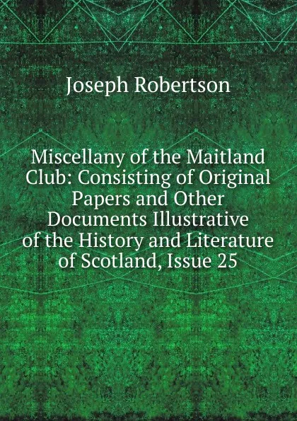 Обложка книги Miscellany of the Maitland Club: Consisting of Original Papers and Other Documents Illustrative of the History and Literature of Scotland, Issue 25, Joseph Robertson