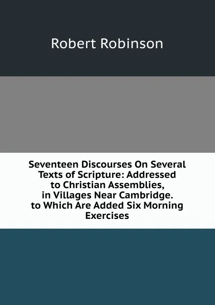 Обложка книги Seventeen Discourses On Several Texts of Scripture: Addressed to Christian Assemblies, in Villages Near Cambridge. to Which Are Added Six Morning Exercises, Robert Robinson