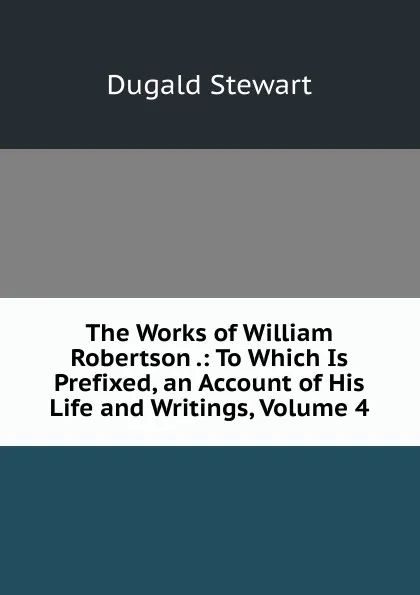 Обложка книги The Works of William Robertson .: To Which Is Prefixed, an Account of His Life and Writings, Volume 4, Stewart Dugald