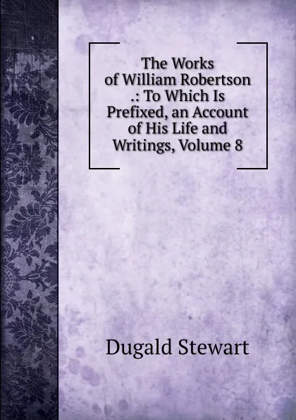 Обложка книги The Works of William Robertson .: To Which Is Prefixed, an Account of His Life and Writings, Volume 8, Stewart Dugald