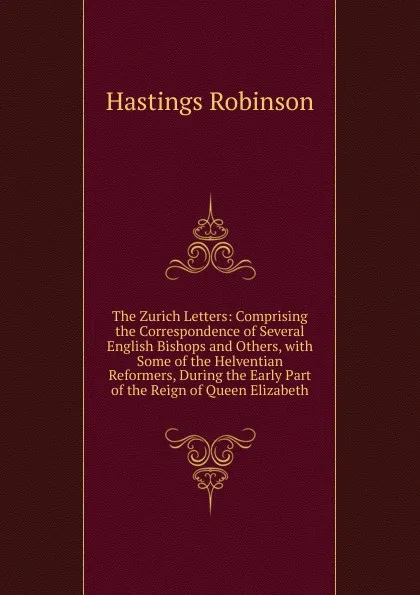 Обложка книги The Zurich Letters: Comprising the Correspondence of Several English Bishops and Others, with Some of the Helventian Reformers, During the Early Part of the Reign of Queen Elizabeth, Hastings Robinson