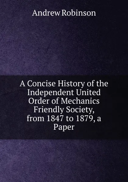 Обложка книги A Concise History of the Independent United Order of Mechanics Friendly Society, from 1847 to 1879, a Paper, Andrew Robinson