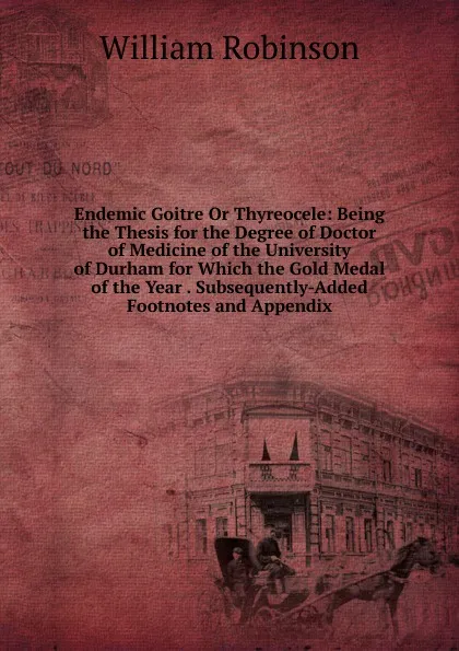 Обложка книги Endemic Goitre Or Thyreocele: Being the Thesis for the Degree of Doctor of Medicine of the University of Durham for Which the Gold Medal of the Year . Subsequently-Added Footnotes and Appendix, W. Robinson