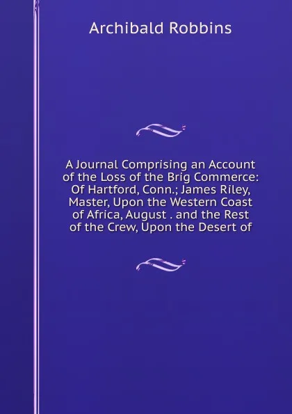 Обложка книги A Journal Comprising an Account of the Loss of the Brig Commerce: Of Hartford, Conn.; James Riley, Master, Upon the Western Coast of Africa, August . and the Rest of the Crew, Upon the Desert of, Archibald Robbins