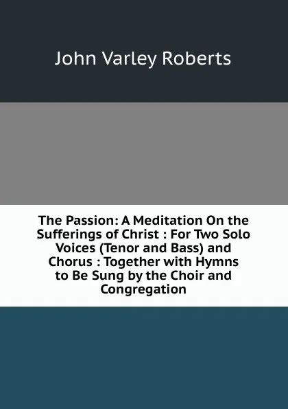 Обложка книги The Passion: A Meditation On the Sufferings of Christ : For Two Solo Voices (Tenor and Bass) and Chorus : Together with Hymns to Be Sung by the Choir and Congregation, John Varley Roberts