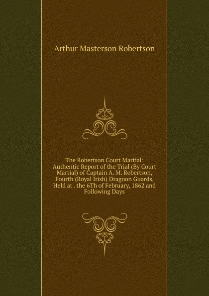 Обложка книги The Robertson Court Martial: Authentic Report of the Trial (By Court Martial) of Captain A. M. Robertson, Fourth (Royal Irish) Dragoon Guards, Held at . the 6Th of February, 1862 and Following Days, Arthur Masterson Robertson