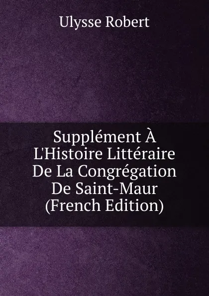 Обложка книги Supplement A L.Histoire Litteraire De La Congregation De Saint-Maur (French Edition), Ulysse Robert