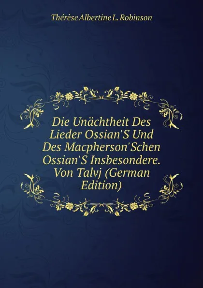 Обложка книги Die Unachtheit Des Lieder Ossian.S Und Des Macpherson.Schen Ossian.S Insbesondere. Von Talvj (German Edition), Thérèse Albertine L. Robinson