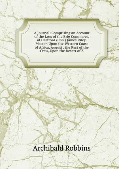 Обложка книги A Journal: Comprising an Account of the Loss of the Brig Commerce, of Hartford (Con.) James Riley, Master, Upon the Western Coast of Africa, August . the Rest of the Crew, Upon the Desert of Z, Archibald Robbins