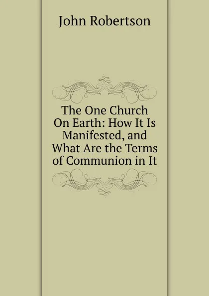 Обложка книги The One Church On Earth: How It Is Manifested, and What Are the Terms of Communion in It, John Robertson