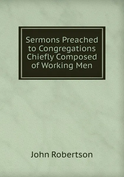 Обложка книги Sermons Preached to Congregations Chiefly Composed of Working Men, John Robertson