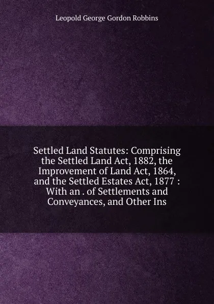 Обложка книги Settled Land Statutes: Comprising the Settled Land Act, 1882, the Improvement of Land Act, 1864, and the Settled Estates Act, 1877 : With an . of Settlements and Conveyances, and Other Ins, Leopold George Gordon Robbins